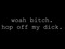 woah bitch, hop off my dick.