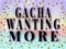 .:Gacha Wanting More:. .:Gacha Wanting More:.